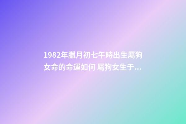 1982年臘月初七午時出生屬狗女命的命運如何 屬狗女生于1982年陰歷十二月初七上午9:30測一下命運-第1張-觀點-玄機派